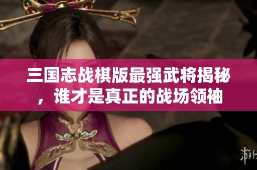 三国志战棋版最强武将揭秘，谁才是真正的战场领袖