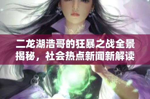 二龙湖浩哥的狂暴之战全景揭秘，社会热点新闻新解读