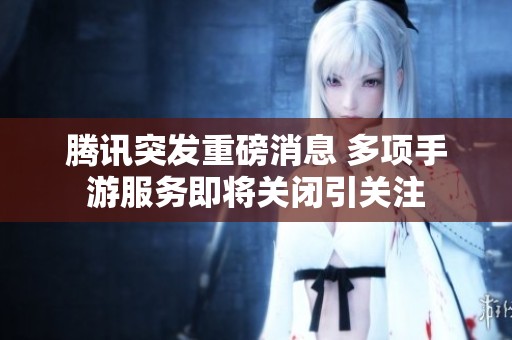 腾讯突发重磅消息 多项手游服务即将关闭引关注