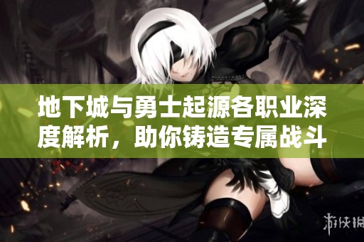 地下城与勇士起源各职业深度解析，助你铸造专属战斗传奇