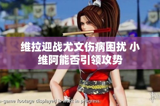 维拉迎战尤文伤病困扰 小维阿能否引领攻势