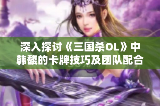 深入探讨《三国杀OL》中韩馥的卡牌技巧及团队配合新战术