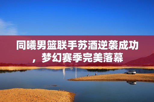 同曦男篮联手苏酒逆袭成功，梦幻赛季完美落幕
