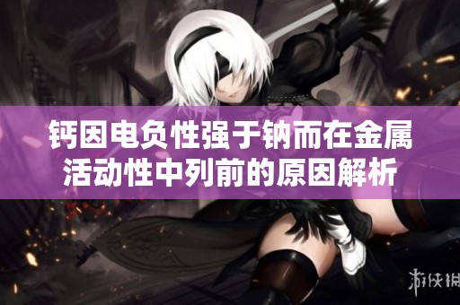 钙因电负性强于钠而在金属活动性中列前的原因解析