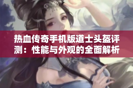 热血传奇手机版道士头盔评测：性能与外观的全面解析