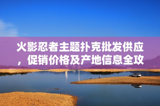 火影忍者主题扑克批发供应，促销价格及产地信息全攻略