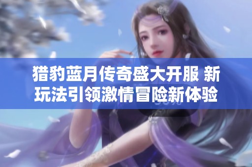 猎豹蓝月传奇盛大开服 新玩法引领激情冒险新体验