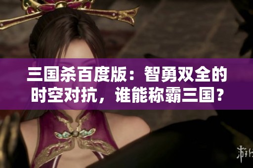 三国杀百度版：智勇双全的时空对抗，谁能称霸三国？