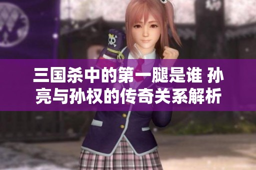 三国杀中的第一腿是谁 孙亮与孙权的传奇关系解析