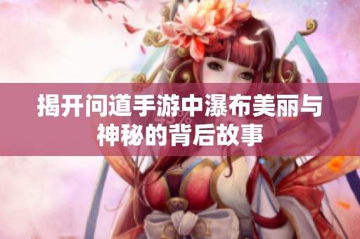 揭开问道手游中瀑布美丽与神秘的背后故事