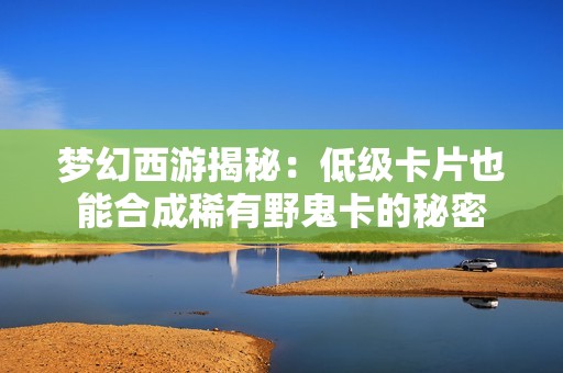 梦幻西游揭秘：低级卡片也能合成稀有野鬼卡的秘密