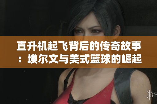 直升机起飞背后的传奇故事：埃尔文与美式篮球的崛起之路