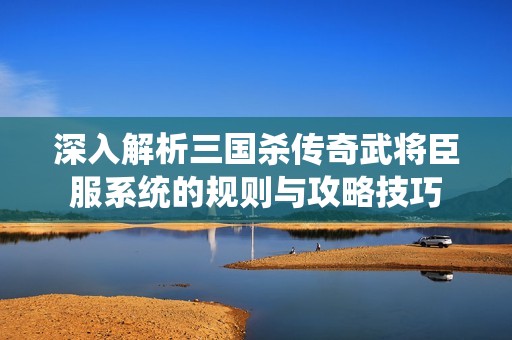深入解析三国杀传奇武将臣服系统的规则与攻略技巧