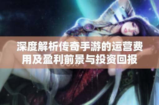 深度解析传奇手游的运营费用及盈利前景与投资回报