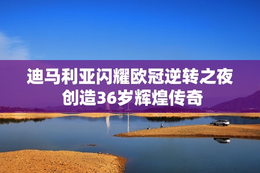 迪马利亚闪耀欧冠逆转之夜 创造36岁辉煌传奇