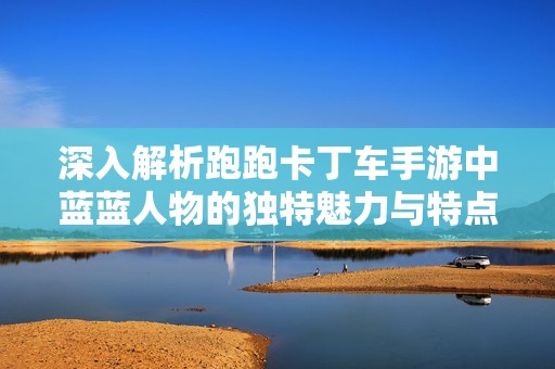深入解析跑跑卡丁车手游中蓝蓝人物的独特魅力与特点