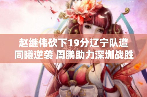 赵继伟砍下19分辽宁队遭同曦逆袭 周鹏助力深圳战胜江苏