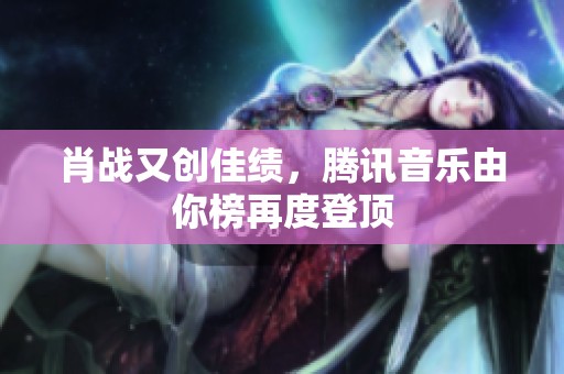 肖战又创佳绩，腾讯音乐由你榜再度登顶