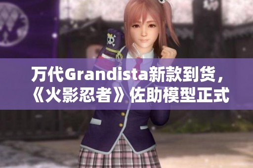 万代Grandista新款到货，《火影忍者》佐助模型正式亮相