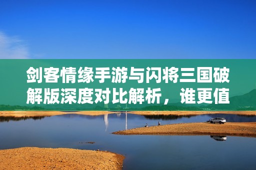 剑客情缘手游与闪将三国破解版深度对比解析，谁更值得玩？