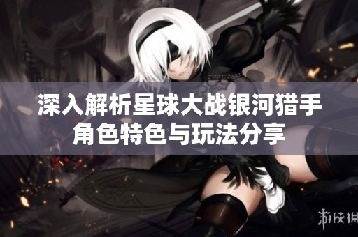 深入解析星球大战银河猎手角色特色与玩法分享