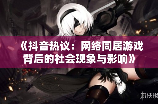 《抖音热议：网络同居游戏背后的社会现象与影响》