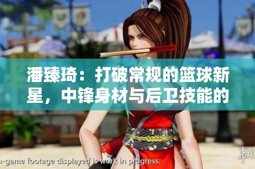 潘臻琦：打破常规的篮球新星，中锋身材与后卫技能的完美融合