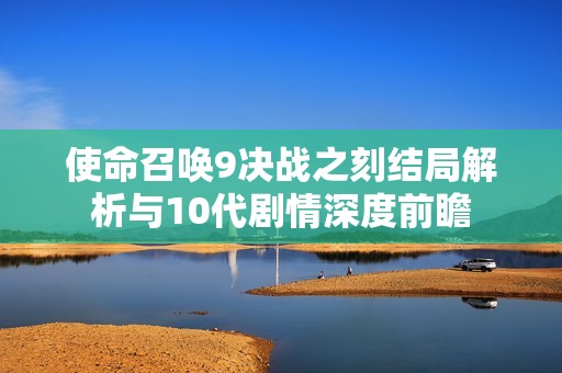 使命召唤9决战之刻结局解析与10代剧情深度前瞻