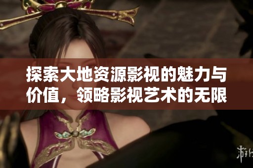 探索大地资源影视的魅力与价值，领略影视艺术的无限可能