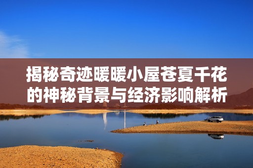 揭秘奇迹暖暖小屋苍夏千花的神秘背景与经济影响解析