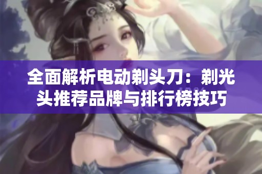 全面解析电动剃头刀：剃光头推荐品牌与排行榜技巧