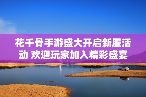 花千骨手游盛大开启新服活动 欢迎玩家加入精彩盛宴