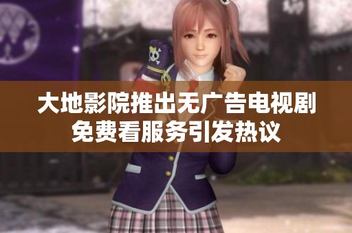 大地影院推出无广告电视剧免费看服务引发热议