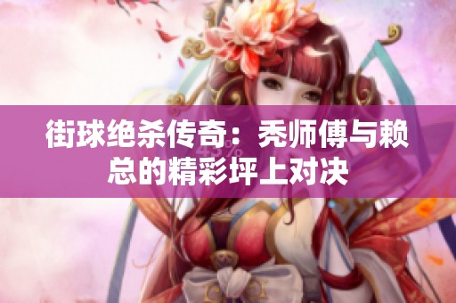 街球绝杀传奇：秃师傅与赖总的精彩坪上对决