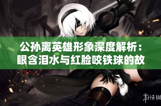 公孙离英雄形象深度解析：眼含泪水与红脸咬铁球的故事