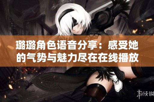 璐璐角色语音分享：感受她的气势与魅力尽在在线播放中