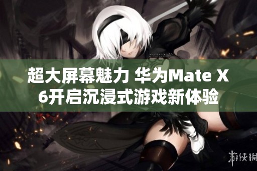 超大屏幕魅力 华为Mate X6开启沉浸式游戏新体验
