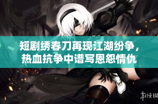 短剧绣春刀再现江湖纷争，热血抗争中谱写恩怨情仇