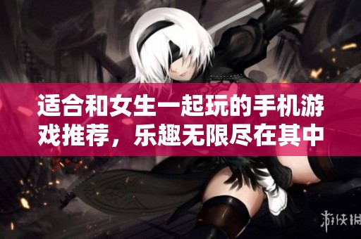 适合和女生一起玩的手机游戏推荐，乐趣无限尽在其中