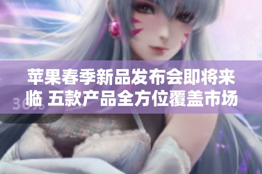 苹果春季新品发布会即将来临 五款产品全方位覆盖市场