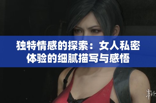 独特情感的探索：女人私密体验的细腻描写与感悟