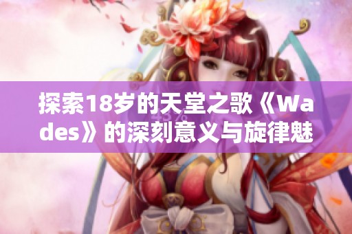探索18岁的天堂之歌《Wades》的深刻意义与旋律魅力