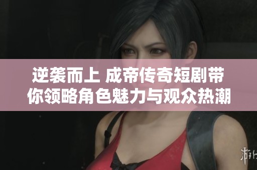 逆袭而上 成帝传奇短剧带你领略角色魅力与观众热潮