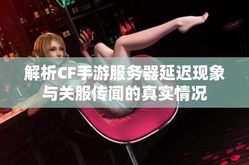 解析CF手游服务器延迟现象与关服传闻的真实情况
