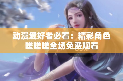 动漫爱好者必看：精彩角色嗟嗟嗟全场免费观看