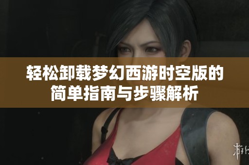 轻松卸载梦幻西游时空版的简单指南与步骤解析