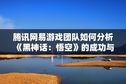 腾讯网易游戏团队如何分析《黑神话：悟空》的成功与挑战