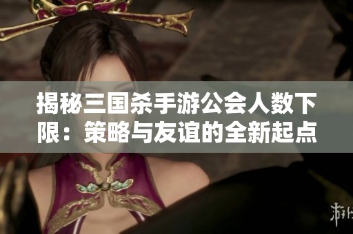 揭秘三国杀手游公会人数下限：策略与友谊的全新起点