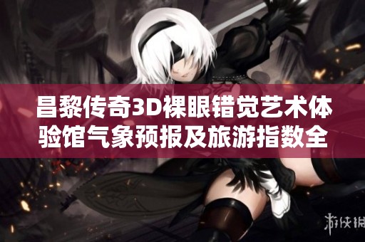 昌黎传奇3D裸眼错觉艺术体验馆气象预报及旅游指数全面解析
