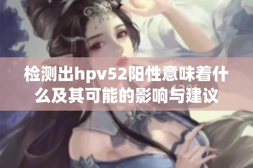 检测出hpv52阳性意味着什么及其可能的影响与建议